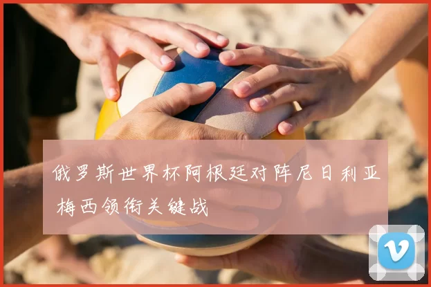 俄罗斯世界杯阿根廷对阵尼日利亚 梅西领衔关键战