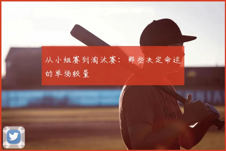 从小组赛到淘汰赛：那些决定命运的单场较量